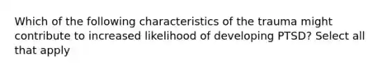 Which of the following characteristics of the trauma might contribute to increased likelihood of developing PTSD? Select all that apply