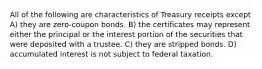 All of the following are characteristics of Treasury receipts except A) they are zero-coupon bonds. B) the certificates may represent either the principal or the interest portion of the securities that were deposited with a trustee. C) they are stripped bonds. D) accumulated interest is not subject to federal taxation.