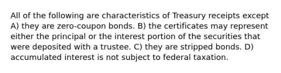 All of the following are characteristics of Treasury receipts except A) they are zero-coupon bonds. B) the certificates may represent either the principal or the interest portion of the securities that were deposited with a trustee. C) they are stripped bonds. D) accumulated interest is not subject to federal taxation.