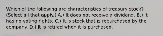 Which of the following are characteristics of treasury stock? (Select all that apply.) A.) It does not receive a dividend. B.) It has no voting rights. C.) It is stock that is repurchased by the company. D.) It is retired when it is purchased.