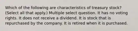 Which of the following are characteristics of treasury stock? (Select all that apply.) Multiple select question. It has no voting rights. It does not receive a dividend. It is stock that is repurchased by the company. It is retired when it is purchased.