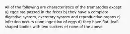 All of the following are characteristics of the trematodes except a) eggs are passed in the feces b) they have a complete digestive system, excretory system and reproductive organs c) infection occurs upon ingestion of eggs d) they have flat, leaf-shaped bodies with two suckers e) none of the above