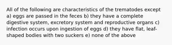 All of the following are characteristics of the trematodes except a) eggs are passed in the feces b) they have a complete digestive system, excretory system and reproductive organs c) infection occurs upon ingestion of eggs d) they have flat, leaf-shaped bodies with two suckers e) none of the above