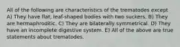 All of the following are characteristics of the trematodes except A) They have flat, leaf-shaped bodies with two suckers. B) They are hermaphroditic. C) They are bilaterally symmetrical. D) They have an incomplete digestive system. E) All of the above are true statements about trematodes.