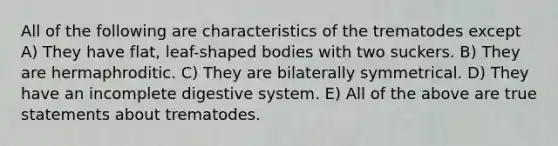 All of the following are characteristics of the trematodes except A) They have flat, leaf-shaped bodies with two suckers. B) They are hermaphroditic. C) They are bilaterally symmetrical. D) They have an incomplete digestive system. E) All of the above are true statements about trematodes.