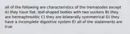 all of the following are characteristics of the trematodes except A) they have flat, leaf-shaped bodies with two suckers B) they are hermaphroditic C) they are bilaterally symmetrical D) they have a incomplete digestive system E) all of the statements are true