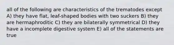 all of the following are characteristics of the trematodes except A) they have flat, leaf-shaped bodies with two suckers B) they are hermaphroditic C) they are bilaterally symmetrical D) they have a incomplete digestive system E) all of the statements are true