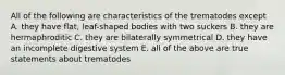 All of the following are characteristics of the trematodes except A. they have flat, leaf-shaped bodies with two suckers B. they are hermaphroditic C. they are bilaterally symmetrical D. they have an incomplete digestive system E. all of the above are true statements about trematodes