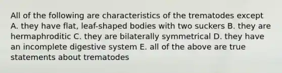 All of the following are characteristics of the trematodes except A. they have flat, leaf-shaped bodies with two suckers B. they are hermaphroditic C. they are bilaterally symmetrical D. they have an incomplete digestive system E. all of the above are true statements about trematodes