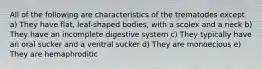 All of the following are characteristics of the trematodes except a) They have flat, leaf-shaped bodies, with a scolex and a neck b) They have an incomplete digestive system c) They typically have an oral sucker and a ventral sucker d) They are monoecious e) They are hemaphroditic