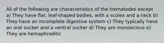 All of the following are characteristics of the trematodes except a) They have flat, leaf-shaped bodies, with a scolex and a neck b) They have an incomplete digestive system c) They typically have an oral sucker and a ventral sucker d) They are monoecious e) They are hemaphroditic