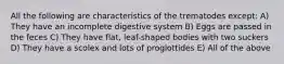 All the following are characteristics of the trematodes except: A) They have an incomplete digestive system B) Eggs are passed in the feces C) They have flat, leaf-shaped bodies with two suckers D) They have a scolex and lots of proglottides E) All of the above