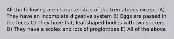 All the following are characteristics of the trematodes except: A) They have an incomplete digestive system B) Eggs are passed in the feces C) They have flat, leaf-shaped bodies with two suckers D) They have a scolex and lots of proglottides E) All of the above