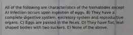 All of the following are characteristics of the trematodes except A) Infection occurs upon ingestion of eggs. B) They have a complete digestive system, excretory system and reproductive organs. C) Eggs are passed in the feces. D) They have flat, leaf-shaped bodies with two suckers. E) None of the above.