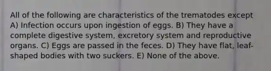 All of the following are characteristics of the trematodes except A) Infection occurs upon ingestion of eggs. B) They have a complete digestive system, excretory system and reproductive organs. C) Eggs are passed in the feces. D) They have flat, leaf-shaped bodies with two suckers. E) None of the above.