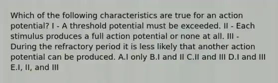 Which of the following characteristics are true for an action potential? I - A threshold potential must be exceeded. II - Each stimulus produces a full action potential or none at all. III - During the refractory period it is less likely that another action potential can be produced. A.I only B.I and II C.II and III D.I and III E.I, II, and III