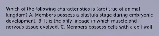 Which of the following characteristics is (are) true of animal kingdom? A. Members possess a blastula stage during embryonic development. B. It is the only lineage in which muscle and nervous tissue evolved. C. Members possess cells with a cell wall