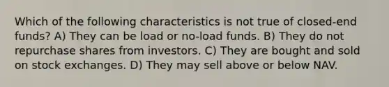 Which of the following characteristics is not true of closed-end funds? A) They can be load or no-load funds. B) They do not repurchase shares from investors. C) They are bought and sold on stock exchanges. D) They may sell above or below NAV.