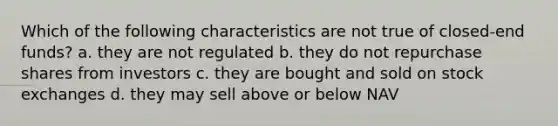 Which of the following characteristics are not true of closed-end funds? a. they are not regulated b. they do not repurchase shares from investors c. they are bought and sold on stock exchanges d. they may sell above or below NAV