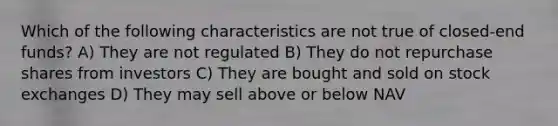 Which of the following characteristics are not true of closed-end funds? A) They are not regulated B) They do not repurchase shares from investors C) They are bought and sold on stock exchanges D) They may sell above or below NAV