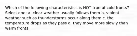 Which of the following characteristics is NOT true of cold fronts? Select one: a. clear weather usually follows them b. violent weather such as thunderstorms occur along them c. the temperature drops as they pass d. they move more slowly than warm fronts