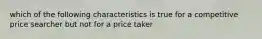 which of the following characteristics is true for a competitive price searcher but not for a price taker