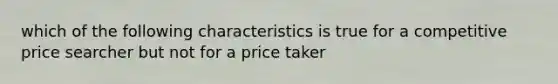 which of the following characteristics is true for a competitive price searcher but not for a price taker