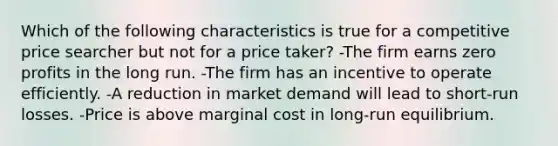 Which of the following characteristics is true for a competitive price searcher but not for a price taker? -The firm earns zero profits in the long run. -The firm has an incentive to operate efficiently. -A reduction in market demand will lead to short-run losses. -Price is above marginal cost in long-run equilibrium.