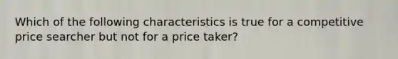 Which of the following characteristics is true for a competitive price searcher but not for a price taker?