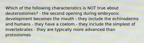 Which of the following characteristics is NOT true about deuterostomes? - the second opening during embryonic development becomes the mouth - they include the echinoderms and humans - they have a coelom - they include the simplest of invertebrates - they are typically more advanced than protostomes