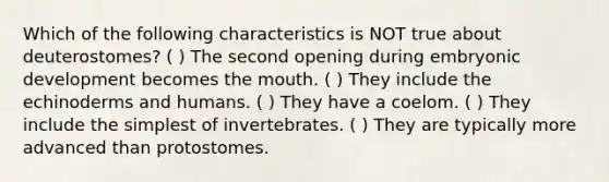 Which of the following characteristics is NOT true about deuterostomes? ( ) The second opening during embryonic development becomes the mouth. ( ) They include the echinoderms and humans. ( ) They have a coelom. ( ) They include the simplest of invertebrates. ( ) They are typically more advanced than protostomes.