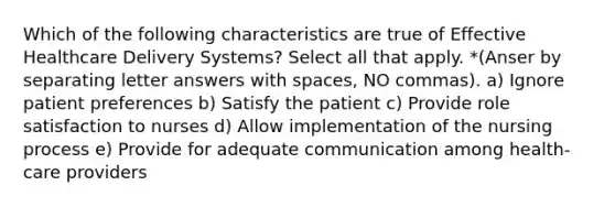 Which of the following characteristics are true of Effective Healthcare Delivery Systems? Select all that apply. *(Anser by separating letter answers with spaces, NO commas). a) Ignore patient preferences b) Satisfy the patient c) Provide role satisfaction to nurses d) Allow implementation of the nursing process e) Provide for adequate communication among health-care providers