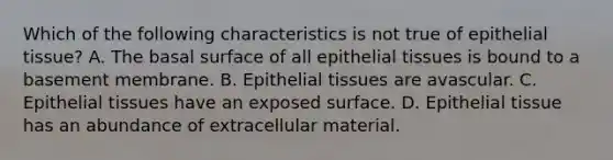 Which of the following characteristics is not true of <a href='https://www.questionai.com/knowledge/k7dms5lrVY-epithelial-tissue' class='anchor-knowledge'>epithelial tissue</a>? A. The basal surface of all epithelial tissues is bound to a basement membrane. B. Epithelial tissues are avascular. C. Epithelial tissues have an exposed surface. D. Epithelial tissue has an abundance of extracellular material.