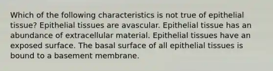 Which of the following characteristics is not true of epithelial tissue? Epithelial tissues are avascular. Epithelial tissue has an abundance of extracellular material. Epithelial tissues have an exposed surface. The basal surface of all epithelial tissues is bound to a basement membrane.