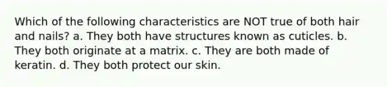 Which of the following characteristics are NOT true of both hair and nails? a. They both have structures known as cuticles. b. They both originate at a matrix. c. They are both made of keratin. d. They both protect our skin.