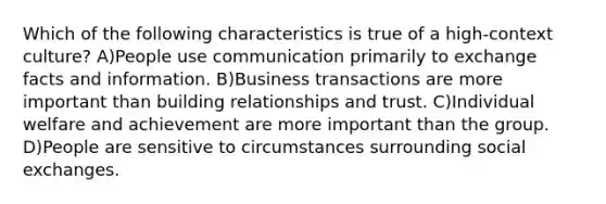 Which of the following characteristics is true of a high-context culture? A)People use communication primarily to exchange facts and information. B)Business transactions are more important than building relationships and trust. C)Individual welfare and achievement are more important than the group. D)People are sensitive to circumstances surrounding social exchanges.