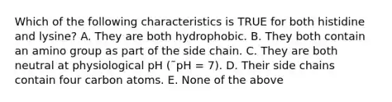 Which of the following characteristics is TRUE for both histidine and lysine? A. They are both hydrophobic. B. They both contain an amino group as part of the side chain. C. They are both neutral at physiological pH (˜pH = 7). D. Their side chains contain four carbon atoms. E. None of the above