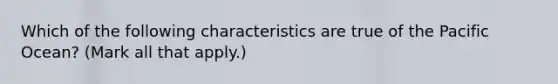 Which of the following characteristics are true of the Pacific Ocean? (Mark all that apply.)