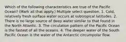 Which of the following characteristics are true of the Pacific Ocean? (Mark all that apply.) Multiple select question. 1. Cold, relatively fresh surface water occurs at subtropical latitudes. 2. There is no large source of deep water similar to that found in the North Atlantic. 3. The circulation pattern of the Pacific Ocean is the fastest of all the oceans. 4. The deeper water of the South Pacific Ocean is the water of the Antarctic circumpolar flow.