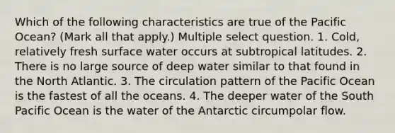 Which of the following characteristics are true of the Pacific Ocean? (Mark all that apply.) Multiple select question. 1. Cold, relatively fresh surface water occurs at subtropical latitudes. 2. There is no large source of deep water similar to that found in the North Atlantic. 3. The circulation pattern of the Pacific Ocean is the fastest of all the oceans. 4. The deeper water of the South Pacific Ocean is the water of the Antarctic circumpolar flow.