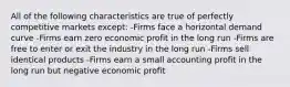 All of the following characteristics are true of perfectly competitive markets except: -Firms face a horizontal demand curve -Firms earn zero economic profit in the long run -Firms are free to enter or exit the industry in the long run -Firms sell identical products -Firms earn a small accounting profit in the long run but negative economic profit