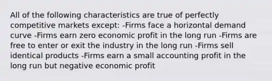 All of the following characteristics are true of perfectly competitive markets except: -Firms face a horizontal demand curve -Firms earn zero economic profit in the long run -Firms are free to enter or exit the industry in the long run -Firms sell identical products -Firms earn a small accounting profit in the long run but negative economic profit