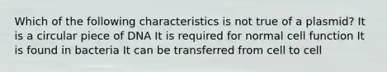 Which of the following characteristics is not true of a plasmid? It is a circular piece of DNA It is required for normal cell function It is found in bacteria It can be transferred from cell to cell