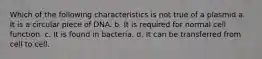 Which of the following characteristics is not true of a plasmid a. It is a circular piece of DNA. b. It is required for normal cell function. c. It is found in bacteria. d. It can be transferred from cell to cell.