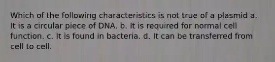 Which of the following characteristics is not true of a plasmid a. It is a circular piece of DNA. b. It is required for normal cell function. c. It is found in bacteria. d. It can be transferred from cell to cell.