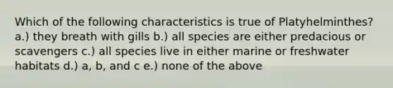 Which of the following characteristics is true of Platyhelminthes? a.) they breath with gills b.) all species are either predacious or scavengers c.) all species live in either marine or freshwater habitats d.) a, b, and c e.) none of the above