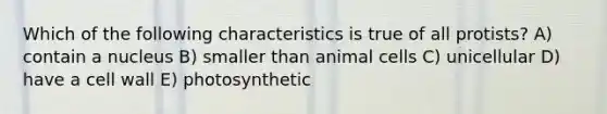 Which of the following characteristics is true of all protists? A) contain a nucleus B) smaller than animal cells C) unicellular D) have a cell wall E) photosynthetic