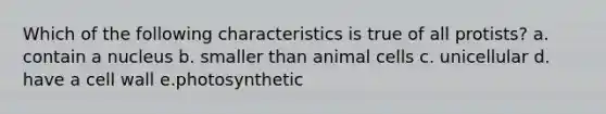 Which of the following characteristics is true of all protists? a. contain a nucleus b. smaller than animal cells c. unicellular d. have a cell wall e.photosynthetic