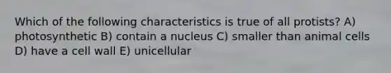 Which of the following characteristics is true of all protists? A) photosynthetic B) contain a nucleus C) smaller than animal cells D) have a cell wall E) unicellular