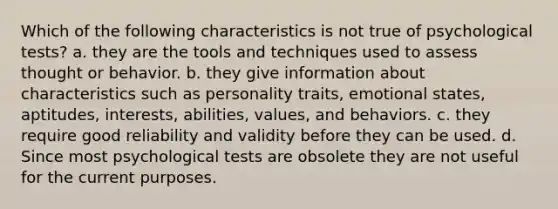 Which of the following characteristics is not true of psychological tests? a. they are the tools and techniques used to assess thought or behavior. b. they give information about characteristics such as personality traits, emotional states, aptitudes, interests, abilities, values, and behaviors. c. they require good reliability and validity before they can be used. d. Since most psychological tests are obsolete they are not useful for the current purposes.